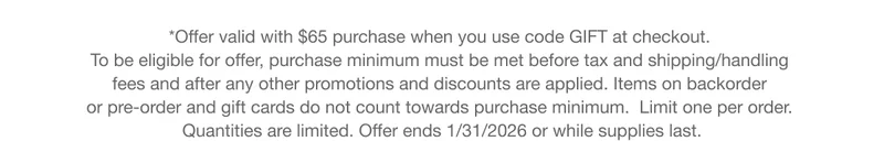 *Offer valid with $65 purchase when you use code GIFT at checkout.  To be eligible for offer, purchase minimum must be met before tax and shipping/handling  fees and after any other promotions and discounts are applied. Items on backorder  or pre-order and gift cards do not count towards purchase minimum.&nbsp; Limit one per order.  Quantities are limited. Offer ends 1/31/2026 or while supplies last.