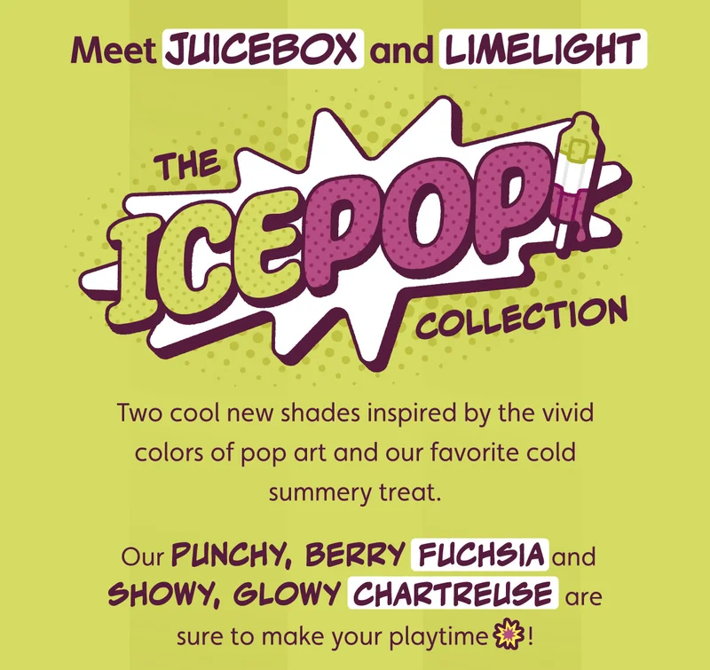 Meet Juicebox and Limelight — the IcePop! Collection — two cool new shades inspired by the vivid colors of pop art and our favorite cold summery treat. Our punchy, berry fuchsia and showy, glowy chartreuse are sure to make your playtime 💥!
