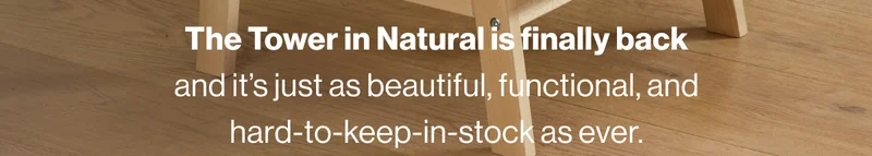 The Tower in Natural is finally back and it’s just as beautiful, functional, and hard-to-keep-in-stock as ever.