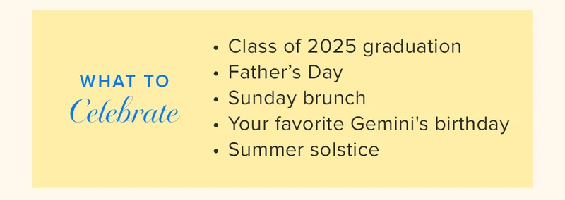 WHAT TO CELEBRATE: Class of 2025 graduation Β« Father's Day Β« Sunday brunch Β« Your favorite Gemini's birthday Β« Summer solstice WHAT TO CELEBRATE: Class of 2025 graduation Β« Father's Day Β« Sunday brunch Β« Your favorite Gemini's birthday Β« Summer solstice