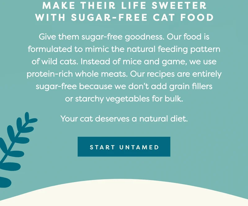 Give them sugar-free goodness. Our food is formulated to mimic the natural feeding pattern of wild cats.&nbsp;****Instead of&nbsp;mice&nbsp;and game, we use protein-rich whole meats. Our recipes are **entirely sugar-free** because we don’t add grain fillers or&nbsp;starchy vegetables&nbsp;for bulk. Your cat deserves a natural diet.