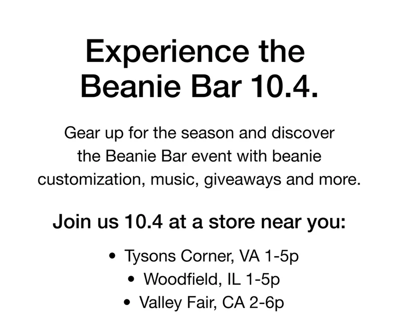 Experience The Beanie Bar 10.4. Gear up for the season and discover the Beanie Bar event with beanie customization, music, giveaways and more. Join us 10.4 at a store near you: • Tysons Corner, VA 1-5p • Woodfield, IL 1-5p • Valley Fair, CA 2-6p
