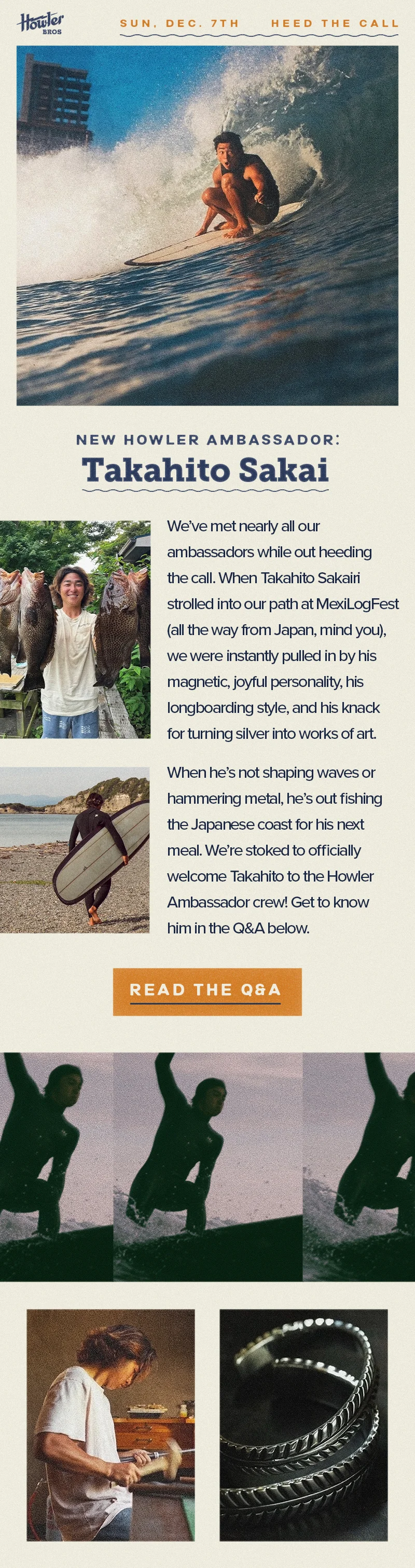 We’ve met nearly all our ambassadors while out heeding the call. When Takahito Sakairi strolled into our path at MexiLogFest (all the way from Japan, mind you), we were instantly pulled in by his magnetic, joyful personality, his longboarding style, and his knack for turning silver into works of art. When he’s not shaping waves or hammering metal, he’s out fishing the Japanese coast for his next meal. We’re stoked to officially welcome Takahito to the Howler Ambassador crew! Get to know him in the Q&A below.