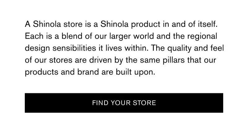 A Shinola store is a Shinola product in and of itself. Each is a blend of our larger world and the regional design sensibilities it lives within. The quality and feel of our stores are driven by the same pillars that our products and brand are built upon. | [FIND YOUR STORE]