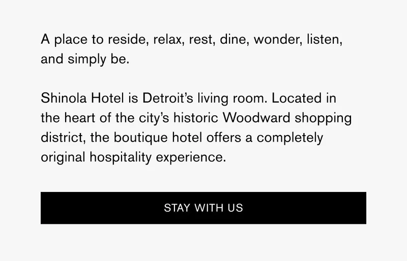 A place to reside, relax, rest, dine, wonder, listen, and simply be. Shinola Hotel is Detroit’s living room. Located in the heart of the city’s historic Woodward shopping district, the boutique hotel offers a completely original hospitality experience. | [STAY WITH US]