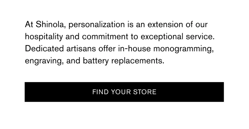 At Shinola, personalization is an extension of our hospitality and commitment to exceptional service. Dedicated artisans offer in-house monogramming, engraving, and battery replacements. | [FIND YOUR STORE]