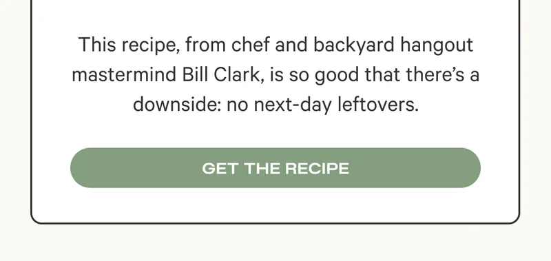 This recipe, from chef and backyard hangout mastermind Bill Clark, is so good that there’s a downside: no next-day leftovers. Get the Recipe