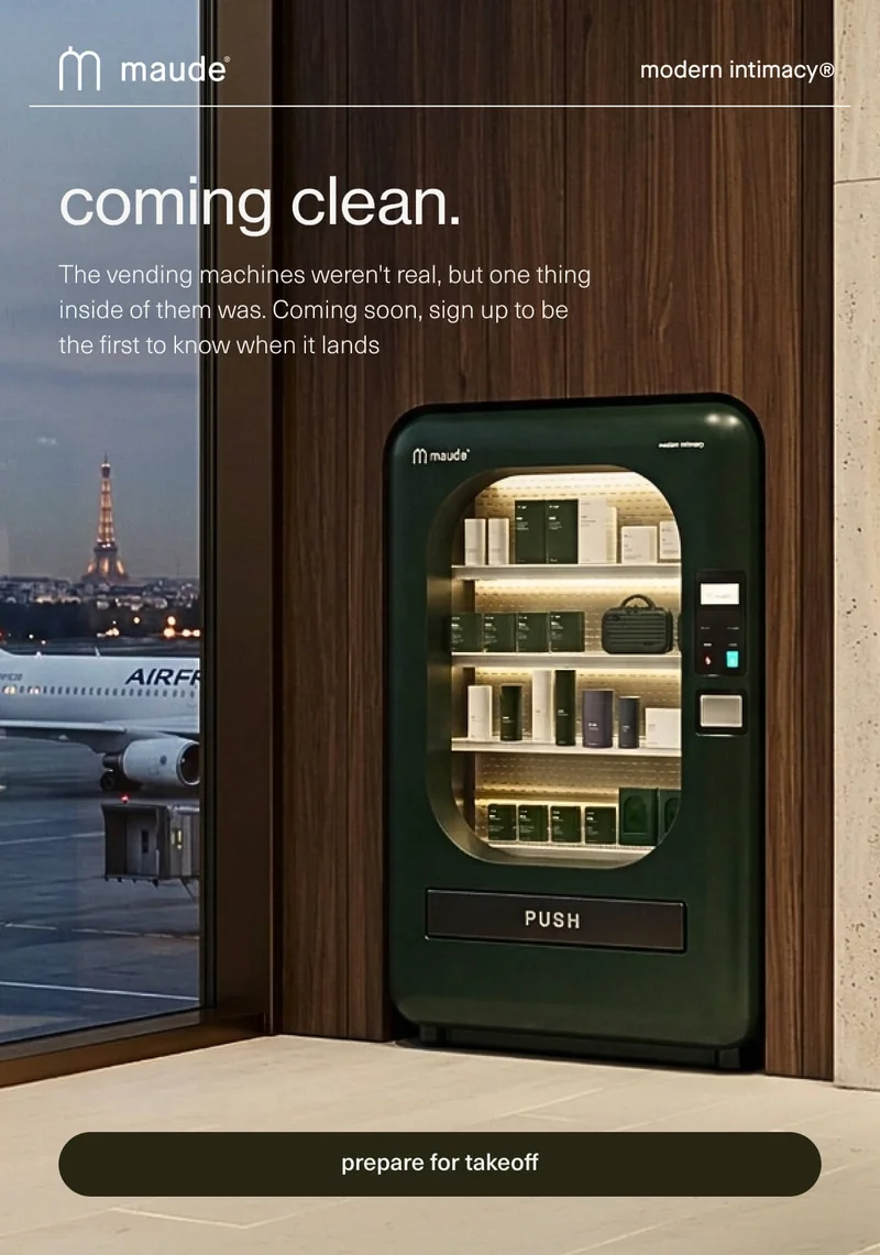 maude | modern intimacy | coming clean. | The vending machines weren't real, but one thing inside of them was. Coming soon, sign up to be the first to know when it lands | [ prepare for takeoff ]