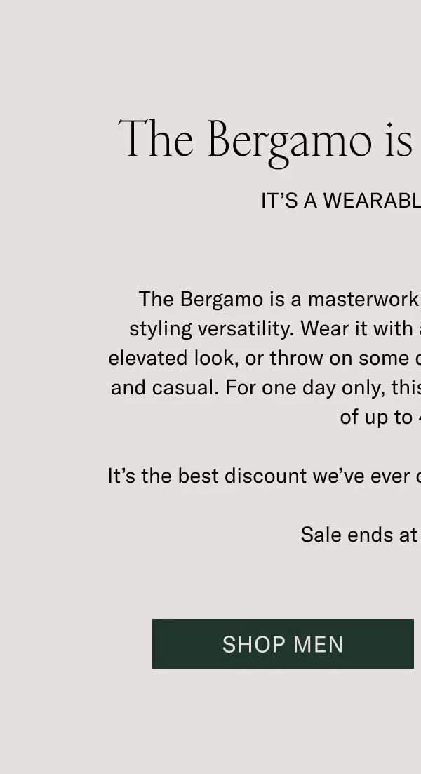 The Bergamo is up to 40% Off. It’s a Wearable Work of Art. The Bergamo is a masterwork of craftsmanship with a lot of styling versatility. Wear it with a wool coat and trousers for an elevated look, or throw on some denim for something more rugged and casual. For one day only, this boot is available for an unheard of up to 40% off. It’s the best discount we’ve ever offered on the timeless Bergamo. Sale ends at midnight ET. Shop Men