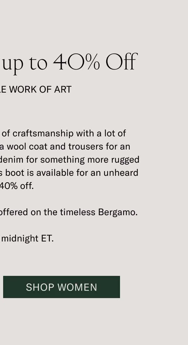 The Bergamo is up to 40% Off. It’s a Wearable Work of Art. The Bergamo is a masterwork of craftsmanship with a lot of styling versatility. Wear it with a wool coat and trousers for an elevated look, or throw on some denim for something more rugged and casual. For one day only, this boot is available for an unheard of up to 40% off. It’s the best discount we’ve ever offered on the timeless Bergamo. Sale ends at midnight ET. Shop Women