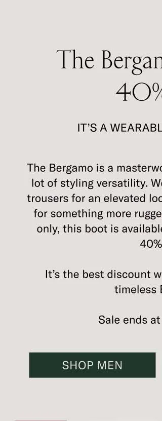 The Bergamo is up to 40% Off. It’s a Wearable Work of Art. The Bergamo is a masterwork of craftsmanship with a lot of styling versatility. Wear it with a wool coat and trousers for an elevated look, or throw on some denim for something more rugged and casual. For one day only, this boot is available for an unheard of up to 40% off. It’s the best discount we’ve ever offered on the timeless Bergamo. Sale ends at midnight ET. Shop Men