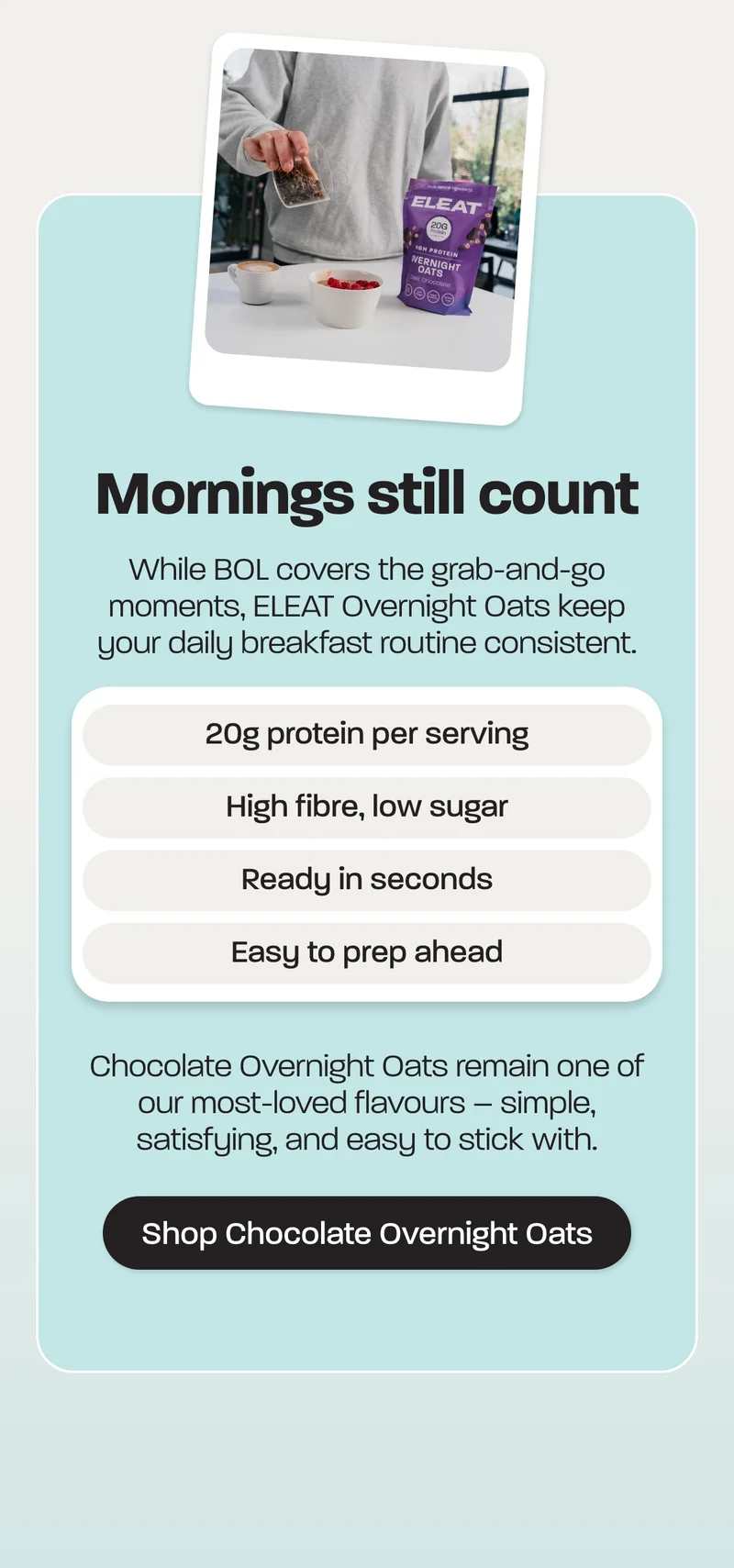 Mornings still count. While BOL covers the grab-and-go moments, ELEAT Overnight Oats keep your daily breakfast routine consistent.  - 20g protein per serving - High fibre, low sugar - Ready in seconds - Easy to prep ahead  Chocolate Overnight Oats remain one of our most-loved flavours – simple, satisfying, and easy to stick with.