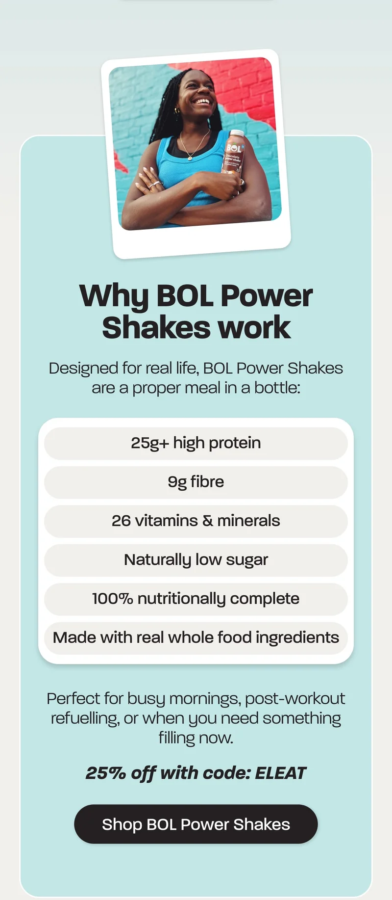 Designed for real life, BOL Power Shakes are a proper meal in a bottle:  - 25g+ high protein - 9g fibre - 26 vitamins & minerals - Naturally low sugar - 100% nutritionally complete - Made with real whole food ingredients  Perfect for busy mornings, post-workout refuelling, or when you need something filling *now*.  25% off with code: ELEAT