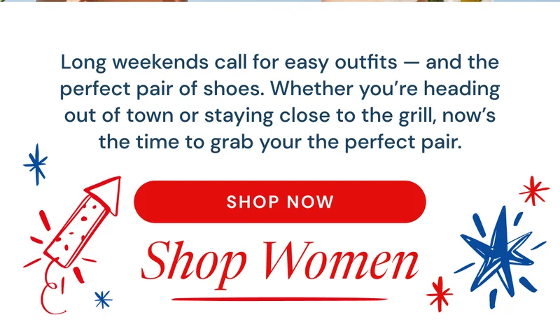Long weekends call for easy outfits — and the perfect pair of shoes. Whether you’re heading out of town or staying close to the grill, now’s the time to grab your the perfect pair. Shop Women