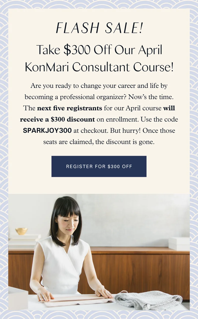 Flash Sale! Take $300 Off Our April KonMari Consultant Course! Are you ready to change your career and life by becoming a professional organizer? Now’s the time. The next five registrants for our April course will receive a $300 discount on enrollment. Use the code SPARKJOY300 at checkout. But hurry! Once those seats are claimed, the discount is gone. Register for $300 Off