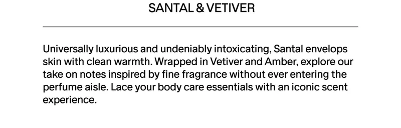 Santal envelops skin with clean warmth. Lace your body care essentials with an iconic scent experience.