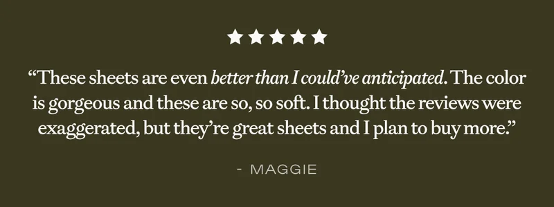 These sheets are even better than I could've anticipated....'' - Maggie These sheets are even better than I could've anticipated....'' - Maggie