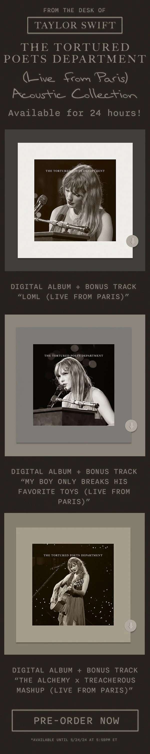 From the desk of Taylor Swift THE TORTURED POETS DEPARTMENT (Live from Paris) Acoustic Collection. Available for 24 hours! Digital album + bonus track “loml (Live from Paris).” Digital album + bonus track “My Boy Only Breaks His Favorite Toys (Live from Paris).” Digital Album + Bonus track (The Alchemy x Treacherous Mashup (Live from Paris).” Pre-order now. *Available until 5/24/24 at 5:59pm ET
