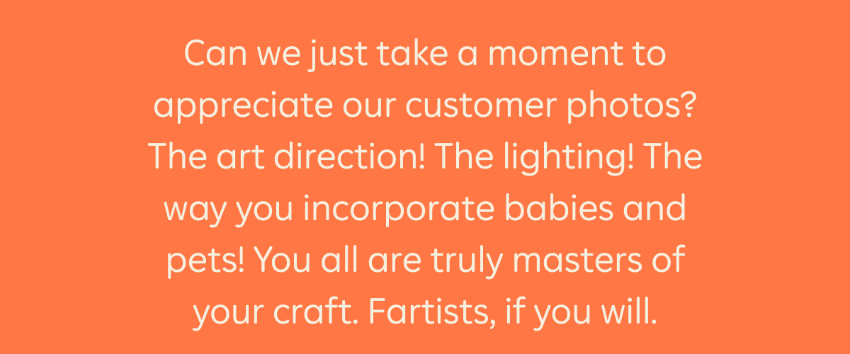 Can we just take a moment to appreciate our customer photos? The art direction@ The lighting! The way you incorporate babies and pets! You all are truly masters of your craft. Fartists, if you will.