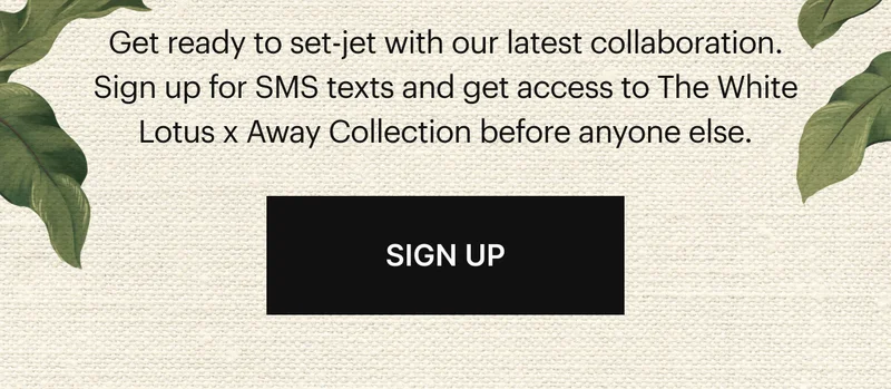 Get ready to set-jet with our latest collaboration. Sign up for SMS texts and get access to The White Lotus x Away Collection before anyone else. | SIGN UP