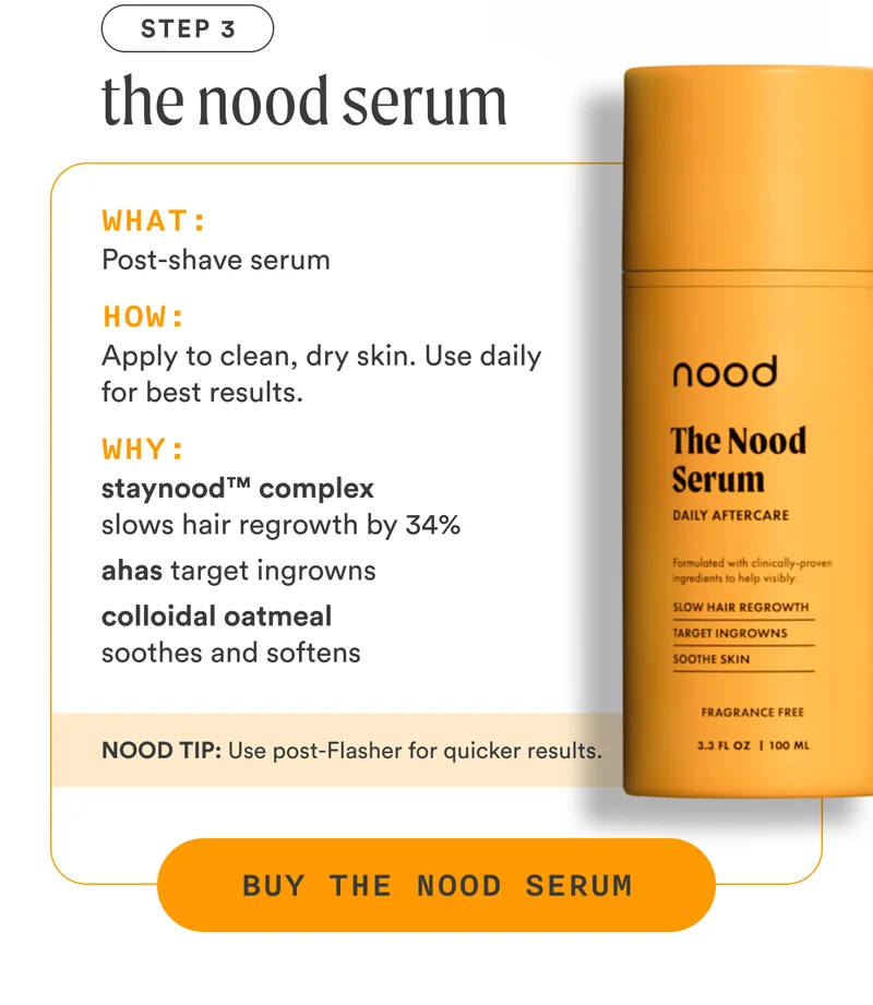 H4: Step 3: The Nood Serum S4: What: Post-shave serum How: Apply to clean, dry skin. Use daily for best results. Why: StayNood™ Complex slows hair regrowth by 34% AHAs target ingrowns Colloidal oatmeal soothes and softens NOOD TIP: Use post-Flash treatment for quicker results. CTA4: BUY THE NOOD SERUM