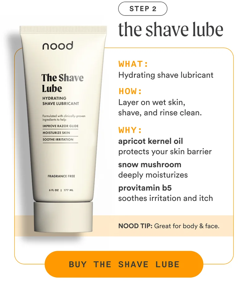 H3: Step 2: The Shave Lube S3: What: Hydrating shaving lubricant How: Layer on wet skin, shave, and rinse clean. Why: Apricot kernel oil protects your skin barrier Snow mushroom deeply moisturizes Provitamin B5 soothes irritation and itch NOOD TIP: Great for body and face. CTA3: BUY THE SHAVE LUBE