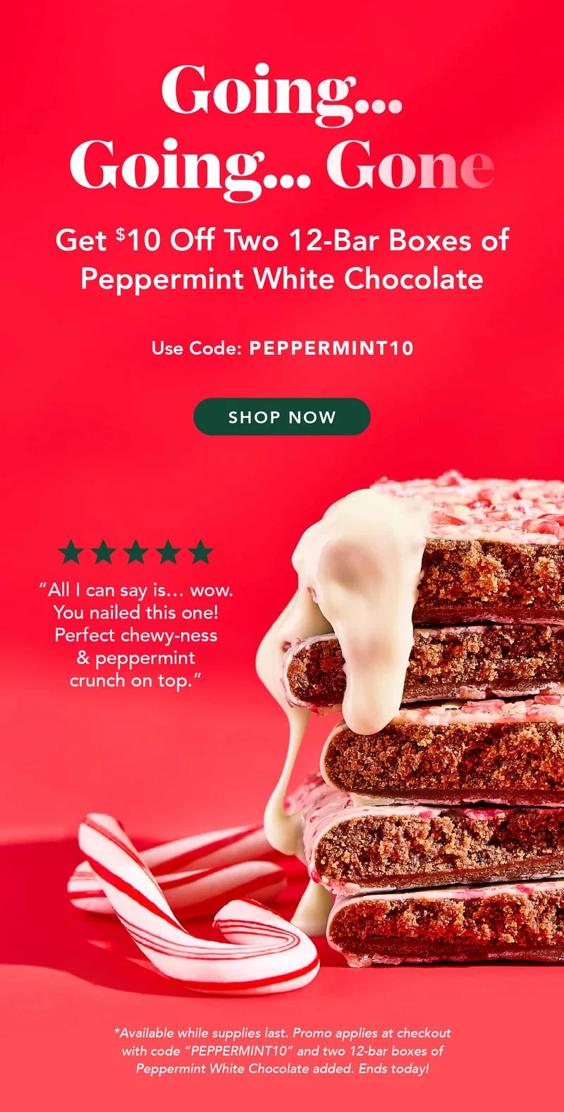 Going, going, gone.... Get $10 ofc two 12-bar boxes of Peppermint White Chocolate using code PEPPERMINT 10! Available while supplies last. Promo applies at checkout with code "PEPPERMINT10" and two 12-bar boxes of Peppermint White Chocolate added. Ends today!