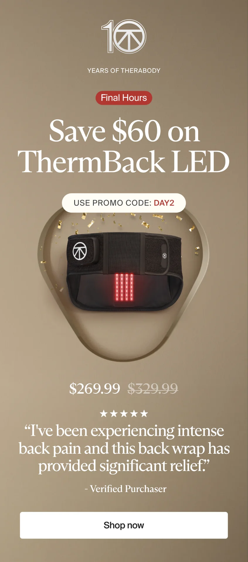 10 | Years of Therabody | Save $60 on ThermBack LED | 10 years of science, now clinically proven1 to deliver the lower-back pain relief you've been looking for. | Use promo code: discount code | $269.99 | “I've been experiencing intense back pain and this back wrap has provided significant relief.” | - Verified Purchaser | Shop now