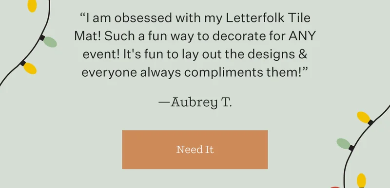 "I am obsessed with my Letterfolk Tile Mat! Such a fun way to decorate for ANY event! It's fun to lay out the designs & everyone always compliments them!" —Aubrey T. | Need It