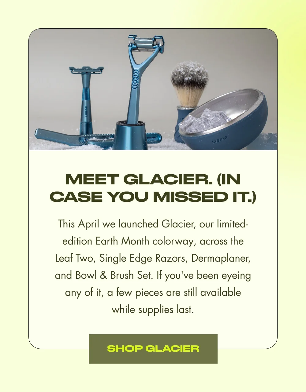 Meet Glacier. (In Case You Missed It.) This April we launched Glacier, our limited-edition Earth Month colorway, across the Leaf Two, Single Edge Razors, Dermaplaner, and Bowl & Brush Set. If you've been eyeing any of it, a few pieces are still available while supplies last. Shop Glacier