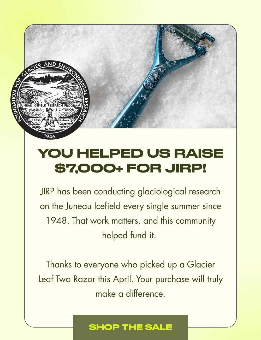 You Helped Us Raise $7,000+ for JIRP! JIRP has been conducting glaciological research on the Juneau Icefield every single summer since 1948. That work matters, and this community helped fund it. Thanks to everyone who picked up a Glacier Leaf Two Razor this April. Your purchase will truly make a difference. SHOP THE SALE