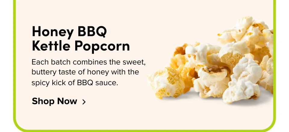 Honey BBQ  Kettle Popcorn Each batch combines the sweet, buttery taste of honey with the spicy kick of BBQ sauce. Shop Now