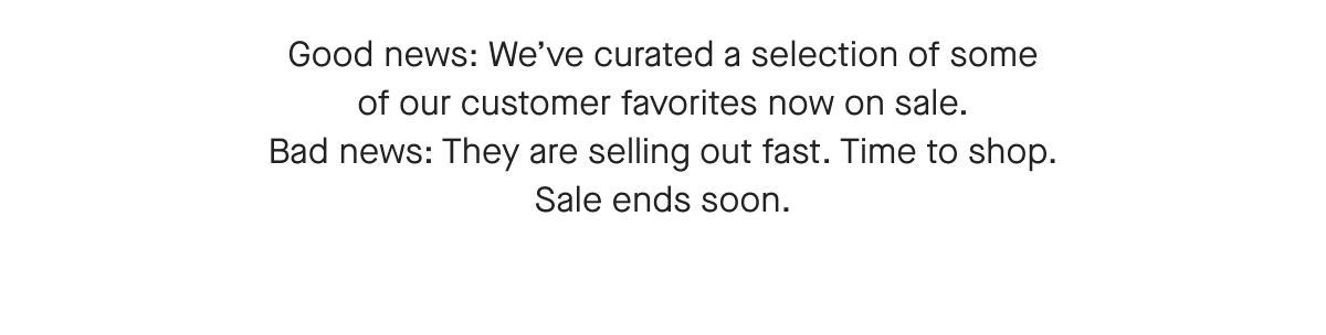 Good news: We've curated a selection of some of our customer tavorites now on sale. Bad news: They are selling out fast. Time to shop. Sale ends soon.