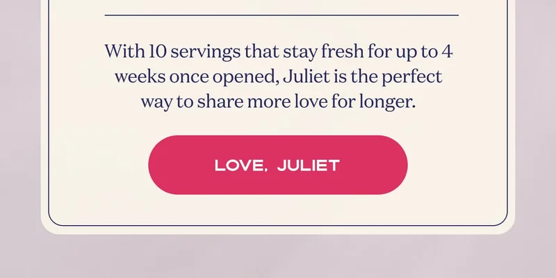 With 10 servings that stay fresh for up to 4 weeks once opened, Juliet is the perfect way to share more love for longer. | Love, Juliet