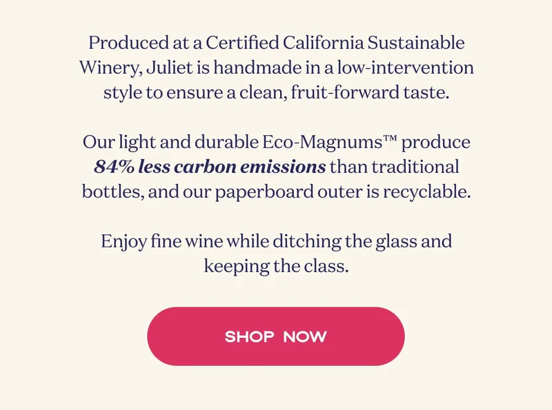 Produced at a Certified California Sustainable Winery, Juliet is handmade in a low-intervention style to ensure a clean, fruit-forward taste.  Our light and durable Eco-Magnums™ produce 84% less carbon emissions than traditional bottles, and our paperboard outer is recyclable.  Enjoy fine wine while ditching the glass and keeping the class. | Shop now