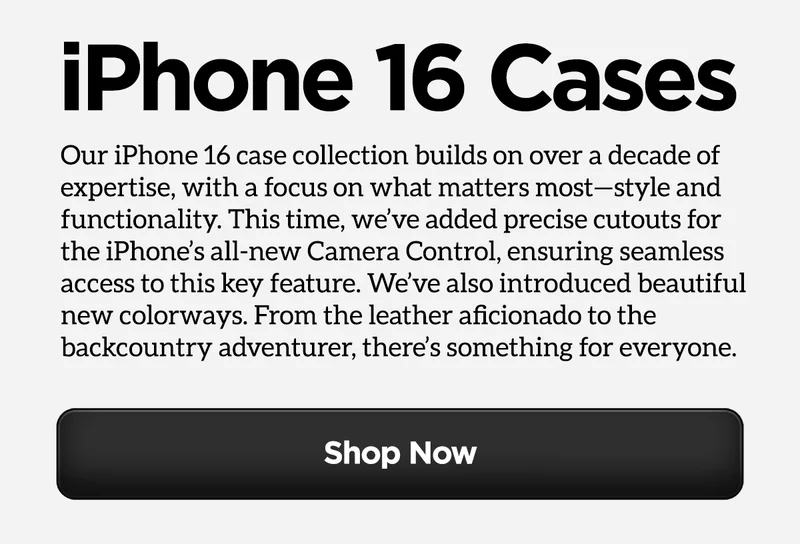 All New Cases. iPhone 16 Series. Our iPhone 16 case collection builds on over a decade of expertise, and this time we’ve honed in on what matters most—style and functionality. We focused on refining the designs to maximize both aesthetics and functionality, and developed some beautiful new colorways. From the leather aficionado to the backcountry adventurer, there’s something for everyone.