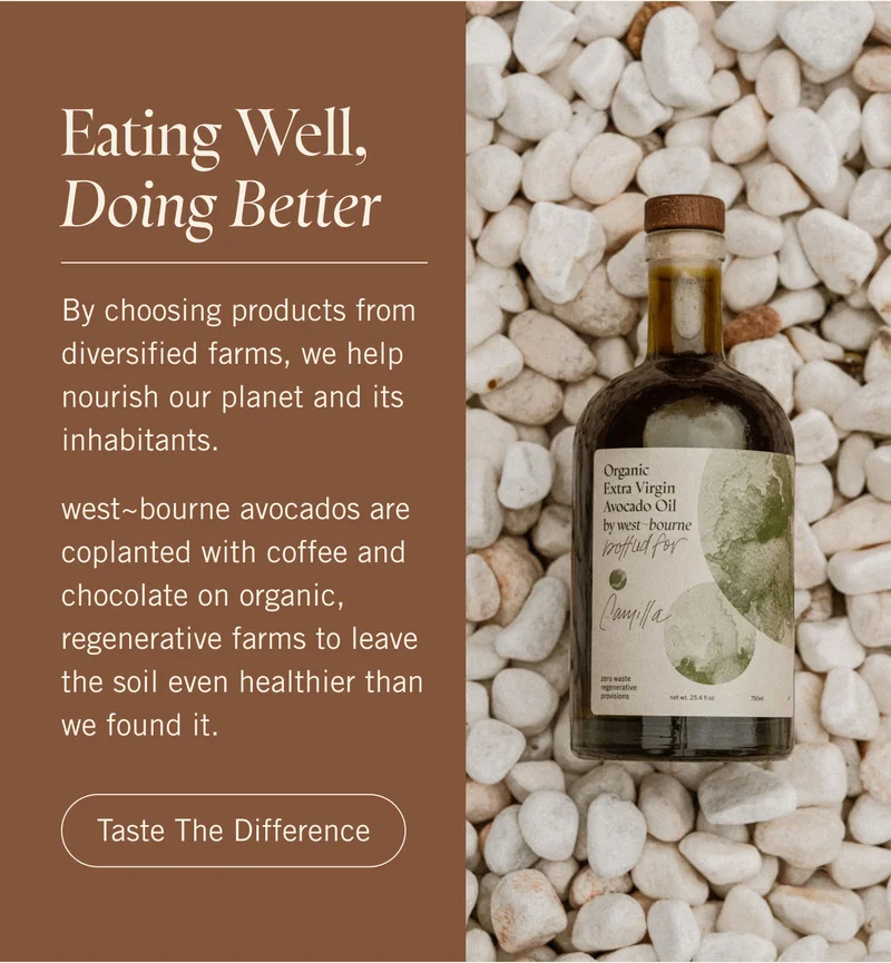 Eating Well, Doing Better/. By choosing products from diversified farms, we help nourish our planet and its inhabitants.   west~bourne avocados are coplanted with coffee and chocolate on organic, regenerative farms to leave the soil even healthier than we found it. Taste The Difference