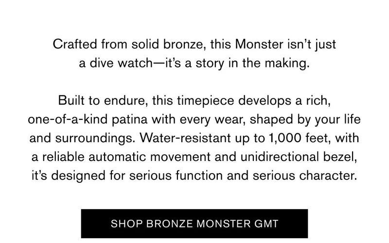 Crafted from solid bronze, this Monster isn’t just a dive watch—it’s a story in the making.  Built to endure, this timepiece develops a rich, one-of-a-kind patina with every wear, shaped by your life and surroundings. Water-resistant up to 1,000 feet, with a reliable automatic movement and unidirectional bezel, it’s designed for serious function and serious character. | SHOP BRONZE MONSTER GMT