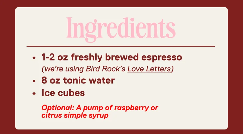 Ingredients: 1-2 oz freshly brewed espresso  (we’re using Bird Rock’s Love Letters) 8 oz tonic water&nbsp; Ice cubes  Optional: A pump of raspberry or  citrus simple syrup