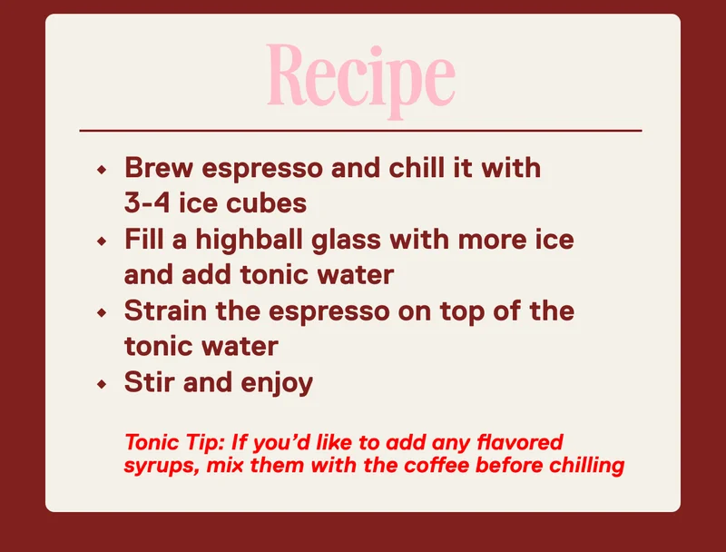Recipe: Brew espresso and chill it with 3-4 ice cubes Fill a highball glass with more ice and add tonic water Strain the espresso on top of the tonic water Stir and enjoy