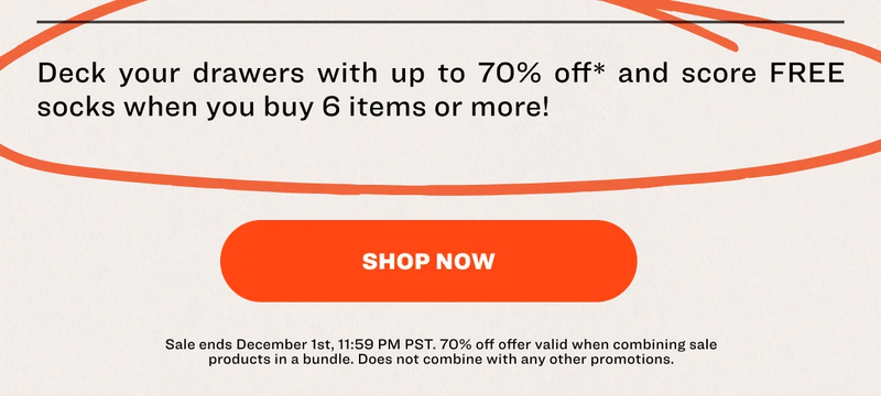 Deck your drawers with up to 70% off* life-changing underwear and score FREE socks when you buy 6 items or more!  SHOP NOW Sale ends December 1st, 11:59 PM PST.&nbsp;70% off offer valid&nbsp;when combining sale products in a bundle.&nbsp;Does not combine with any other promotions.