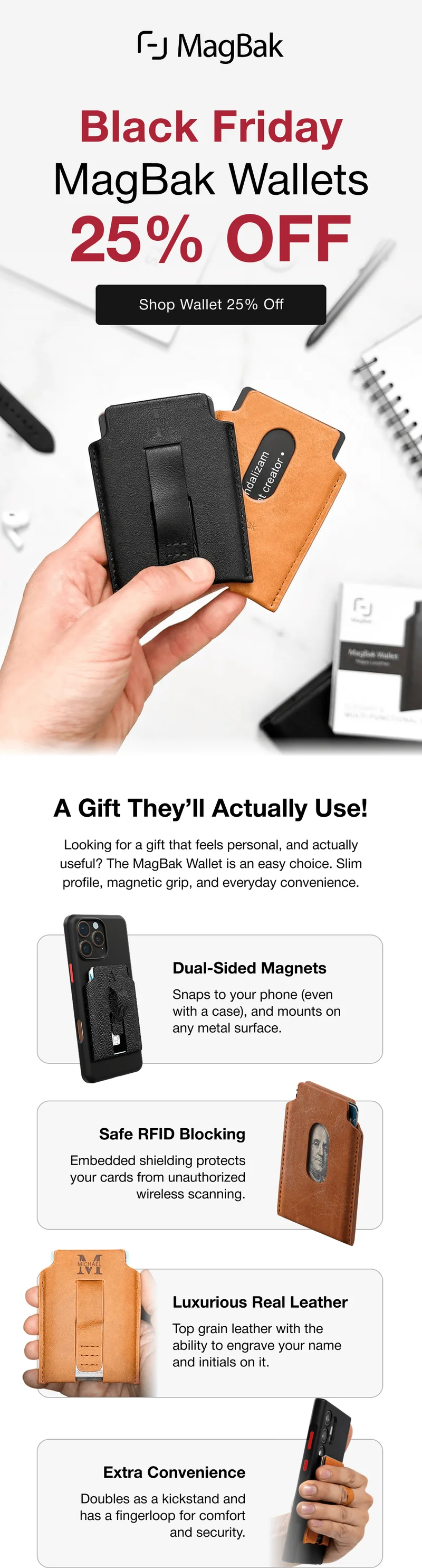 Black Friday MagBak Wallets 25% off. A Gift They’ll Actually Use! Looking for a gift that feels personal, and actually useful? The MagBak Wallet is an easy choice. Slim profile, magnetic grip, and everyday convenience.  Dual-Sided Magnets Snaps to your phone (even with a case), and mounts on any metal surface. Safe RFID Blocking Embedded shielding protects your cards from unauthorized wireless scanning. Luxurious Real Leather Top grain leather with the ability to engrave your name and initials on it. Extra Convenience Doubles as a kickstand and has a fingerloop for comfort and security.