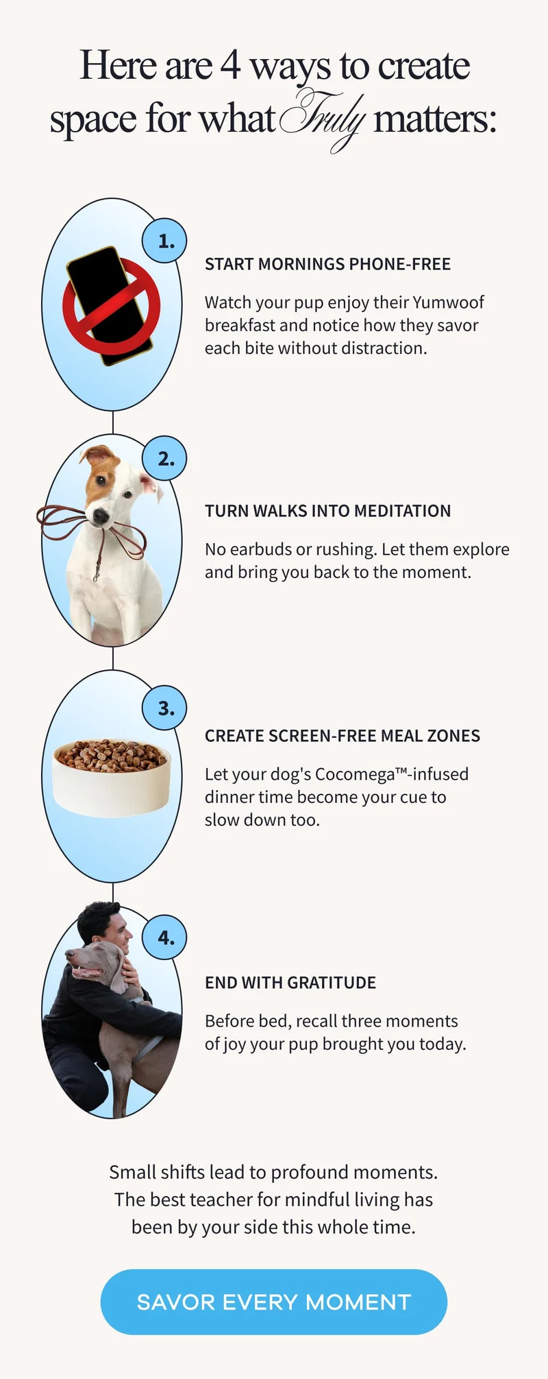 Here are 4 ways to create space for what Truly matters: 1. Start mornings phone-free | Watch your pup enjoy their Yumwoof breakfast and notice how they savor each bite without distraction. | 2. Turn walks into meditation | No earbuds or rushing. Let them explore and bring you back to the moment. | 3. Create screen-free meal zones | Let your dog's Cocomega™-infused dinner time become your cue to slow down too. | 4. End with gratitude | Before bed, recall three moments of joy your pup brought you today. | Small shifts lead to profound moments. The best teacher for mindful living has been by your side this whole time. | SAVOR EVERY MOMENT
