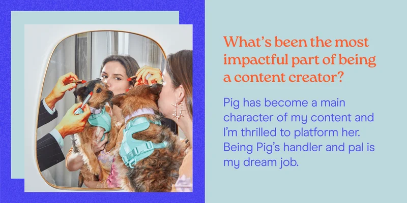 What’s been the most impactful part of being a content creator? Pig has become a main character of my content and I’m thrilled to platform her.  Being Pig’s handler and pal is my dream job.