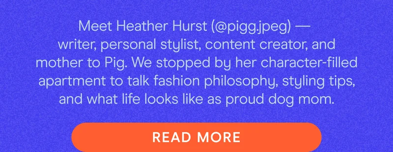 Meet Heather Hurst (@pigg.jpeg) —  writer, personal stylist, content creator, and mother to Pig. We stopped by her character-filled apartment to talk fashion philosophy, styling tips, and what life looks like as proud dog mom.