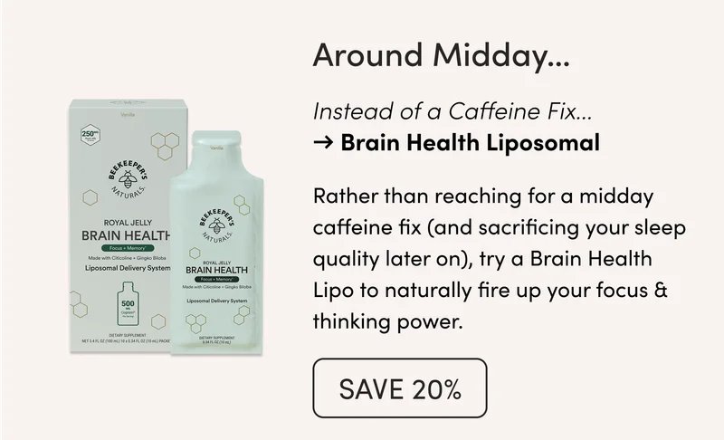 Around Midday…  Caffeine to Amp Up Productivity → Brain Health Liposomal  Rather than reaching for a midday caffeine fix (and sacrificing your sleep quality later on), try a Brain Health Lipo to naturally fire up your focus & thinking power.