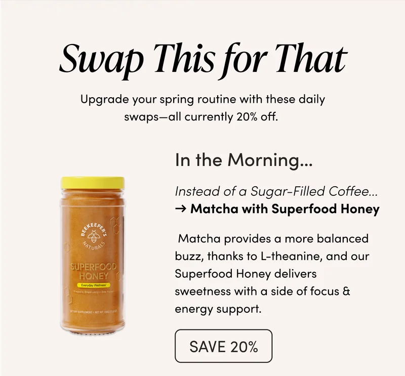 Swap This for That    Upgrade your spring routine with these daily swaps—all currently 20% off.  In the Morning…  Sugar-Filled Coffee → Matcha with Superfood Honey   Matcha provides a more balanced buzz, thanks to L-theanine, and our Superfood Honey delivers sweetness with a side of focus & energy support.
