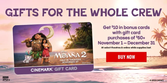 MOANA 2 | GIFTS FOR THE WHOLE CREW | Get $10 in bonus cards with gift card purchases of $50+ November 1 - December 31 | At select theatres & online while supplies last | BUY TICKETS >
