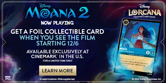 MOANA 2 | NOW PLAYING | GET A FOIL COLLECTIBLE CARD WHEN YOU SEE THE FILM STARTING 12/6 | AVAILABLE EXCLUSIVELY AT CINEMARK IN THE US | LEARN MORE >