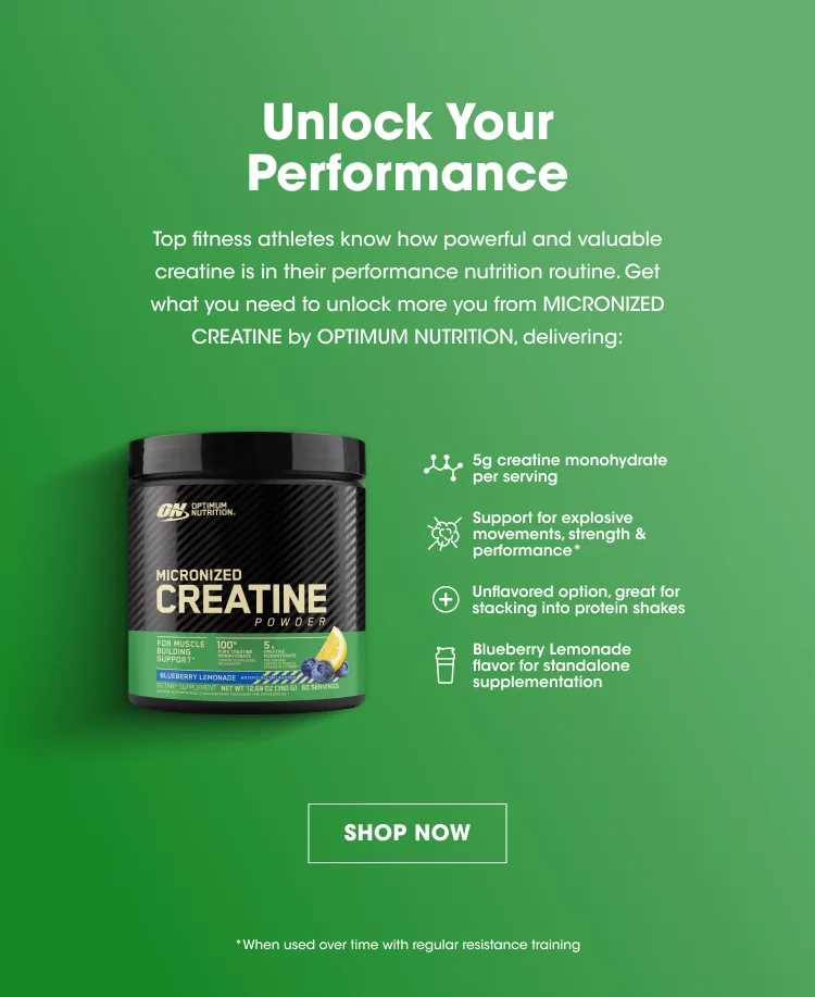 Unlock Your Performance Top fitness athletes know how powerful and valuable creatine is in their performance nutrition routine. Get what you need to unlock more you from Micronized Creatine by Optimum Nutrition, delivering: 5g creatine monohydrate per serving Support for explosive movements, strength & performance*Unflavored option, great for stacking into protein shakes Blueberry Lemonade flavor for standalone supplementation SHOP NOW